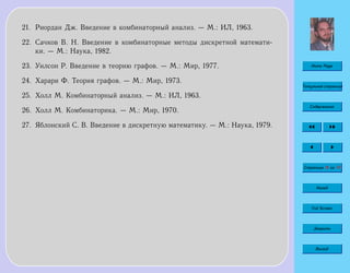 Home Page
Титульная страница
Содержание
Страница 76 из 74
Назад
Full Screen
Закрыть
Выход
21. Риордан Дж. Введение в комбинаторный анализ. — М.: ИЛ, 1963.
22. Сачков В. Н. Введение в комбинаторные методы дискретной математи-
ки. — М.: Наука, 1982.
23. Уилсон Р. Введение в теорию графов. — М.: Мир, 1977.
24. Харари Ф. Теория графов. — М.: Мир, 1973.
25. Холл М. Комбинаторный анализ. — М.: ИЛ, 1963.
26. Холл М. Комбинаторика. — М.: Мир, 1970.
27. Яблонский С. В. Введение в дискретную математику. — М.: Наука, 1979.
 