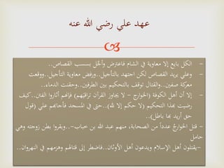 
‫عنه‬ ‫هللا‬ ‫رضي‬ ‫علي‬ ‫عهد‬
-‫القصاص‬ ‫بسسب‬ ‫ل‬‫م‬‫ج‬‫أ‬‫و‬ ‫فاعرتض‬ ‫الشام‬ ‫يف‬ ‫معاوية‬ ‫إال‬ ‫بايع‬ ‫الكل‬..
-‫بالتأجيل‬ ‫اجتهد‬ ‫لكن‬ ‫القصاص‬ ‫يد‬‫ر‬‫ي‬ ‫وعلي‬..‫التأجيل‬ ‫معاوية‬ ‫ورفض‬..‫ووقعت‬
‫صفني‬ ‫كة‬‫معر‬..‫الطرفني‬ ‫بني‬ ‫بالتحكيم‬ ‫توقف‬ ‫القتال‬‫و‬..‫وحقنت‬‫الدماء‬..
-‫الكوفة‬ ‫أهل‬ ‫أن‬ ‫إال‬(‫ج‬‫ار‬‫و‬‫اخل‬-‫هم‬َ‫اقي‬‫ر‬‫ت‬ ‫القرآن‬ ‫جياوز‬ ‫ال‬)‫أثارو‬ ‫فإهنم‬‫الفنت‬ ‫ا‬..‫كيف‬
‫التحكيم‬ ‫هبذا‬ ‫رضيت‬(‫هلل‬ ‫إال‬ ‫حكم‬ ‫ال‬..)‫فأجاهبم‬ ‫املسجد‬ ‫يف‬ ‫حَّت‬‫علي‬(‫قول‬
‫باطل‬ ‫هبا‬ ‫يد‬‫ر‬‫أ‬ ‫حق‬..)
-‫خباب‬ ‫بن‬ ‫هللا‬ ‫عبد‬ ‫منهم‬ ،‫الصحابة‬ ‫من‬ ‫ا‬‫ا‬‫عدد‬ ُ‫ج‬‫ار‬‫و‬‫اخل‬ ‫قتل‬-..‫ا‬‫و‬‫وبقر‬‫وهي‬ ‫زوجته‬ ‫بطن‬
‫حامل‬
-‫األوثان‬ ‫أهل‬ ‫ويدعون‬ ‫اإلسالم‬ ‫أهل‬ ‫يقتلون‬..‫يف‬ ‫وهزمهم‬ ‫قتاهلم‬ ‫إَل‬ ‫فاضطر‬‫ان‬‫و‬‫النهر‬..
 