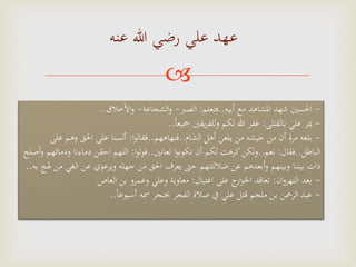 
‫عنه‬ ‫هللا‬ ‫رضي‬ ‫علي‬ ‫عهد‬
-‫احلسني‬‫أبيه‬ ‫مع‬ ‫املشاهد‬ ‫شهد‬..‫فتعلم‬:‫الصرب‬-‫الشجاعة‬‫و‬-‫األخالق‬‫و‬..
-‫بالقتلى‬ ‫علي‬ ‫َير‬:‫ا‬‫ا‬‫مجيع‬ ‫يقني‬‫ر‬‫للف‬‫و‬ ‫لكم‬ ‫هللا‬ ‫غفر‬..
-‫بلغه‬‫الشام‬ ‫أهل‬ ‫يلعن‬ ‫من‬ ‫جيشه‬ ‫من‬ ‫أن‬ ‫مرة‬..‫فنهاههم‬..‫ا‬‫و‬‫فقال‬:‫وهم‬ ‫احلق‬ ‫على‬ ‫ألسنا‬‫على‬
‫الباطل‬..‫فقال‬:‫نعم‬..‫لعانني‬ ‫ا‬‫و‬‫تكون‬ ‫أن‬ ‫لكم‬ ‫كرهت‬‫لكن‬‫و‬..‫ا‬‫و‬‫ل‬‫و‬‫ق‬:‫ودم‬ ‫دماءنا‬ ‫احقن‬ ‫اللهم‬‫أصلح‬‫و‬ ‫ائهم‬
‫جهله‬ ‫من‬ ‫احلق‬ ‫يعرف‬ ‫حَّت‬ ‫ضالللتهم‬ ‫عن‬ ‫أبعدهم‬‫و‬ ‫وبينهم‬ ‫بيننا‬ ‫ذات‬‫عن‬ ‫ويرعوي‬‫به‬ ‫هلج‬ ‫من‬ ‫الغي‬..
-‫بعد‬‫ان‬‫و‬‫النهر‬:‫اغتيال‬ ‫على‬ ‫ج‬‫ار‬‫و‬‫اخل‬ ‫تعاقد‬:‫العاص‬ ‫بن‬ ‫وعمرو‬ ‫وعلي‬ ‫معاوية‬
-‫عبد‬‫ا‬‫ا‬‫أسبوع‬ ‫مسه‬ ‫خبنجر‬ ‫الفجر‬ ‫صالة‬ ‫يف‬ ‫علي‬ ‫قتل‬ ‫ملجم‬ ‫بن‬ ‫الرمحن‬..
 