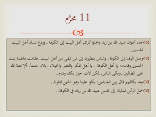 
‫الكوفة‬ ‫إَل‬ ‫البيت‬ ‫أهل‬ ‫ائم‬‫ر‬‫ك‬‫ا‬‫و‬‫ومحل‬ ‫يد‬‫ز‬ ‫بن‬ ‫هللا‬ ‫عبيد‬ ‫ان‬‫و‬‫أع‬ ‫جاء‬..‫نس‬ ‫وودع‬‫البيت‬ ‫أهل‬ ‫اء‬
‫احلسني‬..
‫الكوفة‬ ‫إَل‬ ‫الوفد‬ ‫وصل‬..‫البيت‬ ‫أهل‬ ‫من‬ ‫تبقى‬ ‫من‬ ‫إَل‬ ‫ينظرون‬ ‫الناس‬‫و‬..‫فق‬‫بنت‬ ‫فاطمة‬ ‫امت‬
‫وقالت‬ ‫احلسني‬:‫الكوفة‬ ‫أهل‬ ‫يا‬..‫اخليالء‬‫و‬ ‫الغدر‬‫و‬ ‫املكر‬ ‫أهل‬ ‫يا‬..‫ا‬‫ا‬‫حسن‬ ‫بالء‬..‫هللا‬ ‫لعنة‬ ‫أال‬
‫الظاملني‬ ‫على‬..‫الناس‬ ‫وبكى‬..‫وندم‬ ‫بكاء‬ ‫حني‬ ‫الت‬ ‫لكن‬..
‫العابدين‬ ‫ين‬‫ز‬ ‫قال‬ ‫بكائهم‬ ‫بعد‬:‫قتلونا‬ ‫الذين‬ ‫وهو‬ ‫علينا‬ ‫ا‬‫و‬‫بك‬..
‫الكوفة‬ ‫يف‬ ‫ياد‬‫ز‬ ‫بن‬ ‫هللا‬ ‫عبيد‬ ‫جملس‬ ‫إَل‬ ‫املبارك‬ ‫أس‬‫ر‬‫ال‬ ‫محل‬..
11‫م‬‫م‬‫ر‬‫حم‬
 