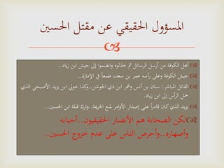 
‫ياد‬‫ز‬ ‫ابن‬ ‫جيش‬ ‫إَل‬ ‫ا‬‫و‬‫انضم‬‫و‬ ‫خذلوه‬ ‫مث‬ ‫الرسائل‬ ‫أرسل‬ ‫من‬ ‫الكوفة‬ ‫أهل‬..
‫اإلمارة‬ ‫يف‬ ‫ا‬‫ا‬‫طمع‬ ،‫سعد‬ ‫بن‬ ‫عمر‬ ‫أسه‬‫ر‬ ‫وعلى‬ ‫الكوفة‬ ‫جيش‬..
‫املباشر‬ ‫القاتل‬:‫اجلوشن‬ ‫ذي‬ ‫ابن‬ ‫ومشر‬ ‫أنس‬ ‫بن‬ ‫سنان‬..‫األ‬ ‫يد‬‫ز‬‫ي‬ ‫ابن‬ ‫خويل‬ ‫كذا‬‫و‬‫الذي‬ ‫صبحي‬
‫ياد‬‫ز‬ ‫ابن‬ ‫إَل‬ ‫أس‬‫ر‬‫ال‬ ‫محل‬.
‫َية‬‫ر‬‫اجل‬ ‫ملنع‬ ‫امر‬‫و‬‫األ‬ ‫إصدار‬ ‫على‬ ‫ا‬‫ا‬‫ر‬‫قاد‬ ‫كان‬‫الذي‬ ‫يد‬‫ز‬‫ي‬..‫احلس‬ ‫ابن‬ ‫قتلة‬ ‫وترك‬‫ني‬..
‫احلقيقيون‬ ‫األنصار‬ ‫هم‬ ‫الصحابة‬ ‫لكن‬..‫أحبابه‬
‫أصهاره‬‫و‬..‫احلسني‬ ‫خروج‬ ‫عدم‬ ‫على‬ ‫الناس‬ ‫أحرص‬‫و‬..
‫احلسني‬ ‫مقتل‬ ‫عن‬ ‫احلقيقي‬ ‫املسؤول‬
 