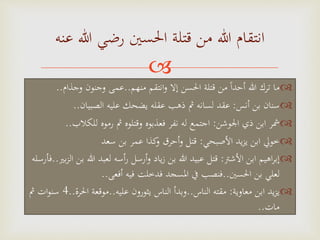 
‫منهم‬ ‫انتقم‬‫و‬ ‫إال‬ ‫احلسن‬ ‫قتلة‬ ‫من‬ ‫ا‬‫ا‬‫أحد‬ ‫هللا‬ ‫ترك‬ ‫ما‬..‫وجذام‬ ‫وجنون‬ ‫عمى‬..
‫أنس‬ ‫بن‬ ‫سنان‬:‫الصبيان‬ ‫عليه‬ ‫يضحك‬ ‫عقله‬ ‫ذهب‬ ‫مث‬ ‫لسانه‬ ‫عقد‬..
‫اجلوشن‬ ‫ذي‬ ‫ابن‬ ‫مشر‬:‫للك‬ ‫رموه‬ ‫مث‬ ‫وقتلوه‬ ‫فعذبوه‬ ‫نفر‬ ‫له‬ ‫اجتمع‬‫الب‬..
‫األصبحي‬ ‫يد‬‫ز‬‫ي‬ ‫ابن‬ ‫خويل‬:‫سعد‬ ‫بن‬ ‫عمر‬ ‫كذا‬‫و‬ ‫أحرق‬‫و‬ ‫قتل‬
‫األشرت‬ ‫ابن‬ ‫اهيم‬‫ر‬‫إب‬:‫هللا‬ ‫لعبد‬ ‫أسه‬‫ر‬ ‫أرسل‬‫و‬ ‫ياد‬‫ز‬ ‫بن‬ ‫هللا‬ ‫عبيد‬ ‫قتل‬‫بري‬‫ز‬‫ال‬ ‫بن‬..‫فأرسله‬
‫احلسني‬ ‫بن‬ ‫لعلي‬..‫أفعى‬ ‫فيه‬ ‫فدخلت‬ ‫املسجد‬ ‫يف‬ ‫فنصب‬..
‫معاوية‬ ‫ابن‬ ‫يد‬‫ز‬‫ي‬:‫الناس‬ ‫مقته‬..‫عليه‬ ‫يثورون‬ ‫الناس‬ ‫وبدأ‬..‫احل‬ ‫موقعة‬‫رة‬..4‫مث‬ ‫ات‬‫و‬‫سن‬
‫مات‬..
‫عنه‬ ‫هللا‬ ‫رضي‬ ‫احلسني‬ ‫قتلة‬ ‫من‬ ‫هللا‬ ‫انتقام‬
 