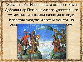 Славата на Св. Иван ставала все по-голяма.
Добрият цар Петър научил за удивителните
му деяния и пожелал лично да го види.
Изпратил плодове и златни монети, но
светецът върнал златото, а плодовете
приел с благодарност.
 