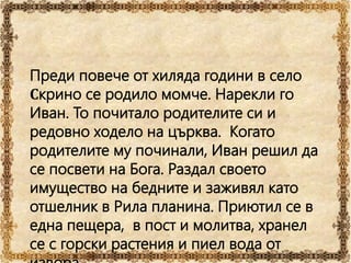 Преди повече от хиляда години в село
Скрино се родило момче. Нарекли го
Иван. То почитало родителите си и
редовно ходело на църква. Когато
родителите му починали, Иван решил да
се посвети на Бога. Раздал своето
имущество на бедните и заживял като
отшелник в Рила планина. Приютил се в
една пещера, в пост и молитва, хранел
се с горски растения и пиел вода от
 