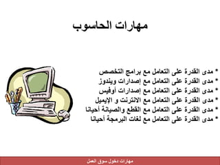 ‫الحاسوب‬ ‫مهارات‬
*‫التخصص‬ ‫برامج‬ ‫مع‬ ‫التعامل‬ ‫على‬ ‫القدرة‬ ‫مدى‬
*‫ويندوز‬ ‫إصدارات‬ ‫مع‬ ‫التعامل‬ ‫على‬ ‫القدرة‬ ‫مدى‬
*‫أوفيس‬ ‫إصدارات‬ ‫مع‬ ‫التعامل‬ ‫على‬ ‫القدرة‬ ‫مدى‬
*‫اإليميل‬ ‫و‬ ‫االنترنت‬ ‫مع‬ ‫التعامل‬ ‫على‬ ‫القدرة‬ ‫مدى‬
*‫أحيان‬ ‫والصيانة‬ ‫القطع‬ ‫مع‬ ‫التعامل‬ ‫على‬ ‫القدرة‬ ‫مدى‬‫ا‬
*‫أحيانا‬ ‫البرمجة‬ ‫لغات‬ ‫مع‬ ‫التعامل‬ ‫على‬ ‫القدرة‬ ‫مدى‬
‫العمل‬ ‫سوق‬ ‫دخول‬ ‫مهارات‬
 
