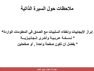 ‫الذاتية‬ ‫السيرة‬ ‫حول‬ ‫مالحظات‬
‫الوا‬ ‫المعلومات‬ ‫في‬ ‫الصدق‬ ‫مع‬ ‫السلبيات‬ ‫وإخفاء‬ ‫اإليجابيات‬ ‫إبراز‬‫ردة‬*
*‫إنـجـلـيـزيـــة‬ ‫وأخـرى‬ ‫عـربـيـة‬ ‫نـسـخـة‬
*‫واحدة‬ ‫صفحة‬ ‫تكون‬ ‫أن‬ ‫يفضل‬,‫صفحتين‬ ‫أو‬
‫العمل‬ ‫سوق‬ ‫دخول‬ ‫مهارات‬
 