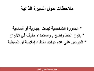 ‫الذاتية‬ ‫السيرة‬ ‫حول‬ ‫مالحظات‬
*‫أساسية‬ ‫أو‬ ‫إجبارية‬ ‫ليست‬ ‫الشخصية‬ ‫الصورة‬
*‫واضح‬ ‫الخط‬ ‫يكون‬,‫األلوان‬ ‫في‬ ‫خفيف‬ ‫واستخدام‬
*‫تنسيقية‬ ‫أو‬ ‫إمالئية‬ ‫أخطاء‬ ‫تواجد‬ ‫عدم‬ ‫على‬ ‫الحرص‬
‫العمل‬ ‫سوق‬ ‫دخول‬ ‫مهارات‬
 