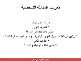 ‫الشخصية‬ ‫المقابلة‬ ‫تعريف‬
‫طرفين‬ ‫بين‬ ‫لقاء‬ ‫هي‬
*‫األول‬ ‫الطرف‬:
‫الشركة‬ ‫في‬ ‫بالتوظيف‬ ‫المعني‬
(‫البشرية‬ ‫الموارد‬ ‫مسؤول‬ ‫العادة‬ ‫في‬ ‫ويكون‬,‫كالهم‬ ‫أو‬ ‫المؤسسة‬ ‫مدير‬ ‫أو‬‫ا‬)
*‫الثاني‬ ‫الطرف‬:
‫للوظيفة‬ ‫المتقدم‬ ‫الشخص‬(‫أنت‬) !
‫العمل‬ ‫سوق‬ ‫دخول‬ ‫مهارات‬
 