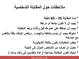 ‫الشخصية‬ ‫المقابلة‬ ‫حول‬ ‫مالحظات‬
*‫المقابلة‬ ‫مدة‬30–60‫دقيقة‬
*‫مرهقا‬ ‫أو‬ ‫جائعا‬ ‫تكون‬ ‫ال‬ ‫أن‬ ‫يجب‬
*‫المقابلة‬ ‫وبعد‬ ‫وأثناء‬ ‫قبل‬ ‫هدوءك‬ ‫على‬ ‫تحافظ‬ ‫أن‬ ‫يجب‬
*‫والهدوء‬ ‫بالخفة‬ ‫يتسم‬ ‫أن‬ ‫يجب‬ ‫دخولك‬,‫بثقة‬ ‫الوقت‬ ‫وبنفس‬‫بالنفس‬
‫ابتسامة‬ ‫مع‬
*‫اإلنجليزية‬ ‫باللغة‬ ‫تكون‬ ‫المقابالت‬ ‫بعض‬
*‫اللجنة‬ ‫في‬ ‫المؤثر‬ ‫الشخص‬ ‫من‬ ‫تعرف‬ ‫أن‬ ‫حاول‬
*‫جماعية‬ ‫المقابلة‬ ‫تكون‬ ‫أحيانا‬(‫واحد‬ ‫وقت‬ ‫في‬ ‫متقدمين‬ ‫عدة‬)
‫العمل‬ ‫سوق‬ ‫دخول‬ ‫مهارات‬
 