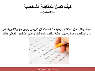 ‫الشخصية‬ ‫للمقابلة‬ ‫تصل‬ ‫كيف‬
-‫االمتحان‬-
‫وي‬ ‫مهاراته‬ ‫يقيس‬ ‫تقييمي‬ ‫امتحان‬ ‫أداء‬ ‫للوظيفة‬ ‫المتقدم‬ ‫من‬ ‫يطلب‬ ‫أحيانا‬‫فاضل‬
‫المعني‬ ‫الشخص‬ ‫على‬ ‫الموظفين‬ ‫اختيار‬ ‫عملية‬ ‫يسهل‬ ‫مما‬ ‫المتقدمين‬ ‫بين‬‫بذلك‬
‫العمل‬ ‫سوق‬ ‫دخول‬ ‫مهارات‬
 