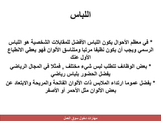 ‫اللباس‬
*‫الل‬ ‫هو‬ ‫الشخصية‬ ‫للمقابالت‬ ‫األفضل‬ ‫اللباس‬ ‫يكون‬ ‫األحوال‬ ‫معظم‬ ‫في‬‫باس‬
‫االن‬ ‫يعطي‬ ‫فهو‬ ‫األلوان‬ ‫ومتناسق‬ ‫مرتبا‬ ‫نظيفا‬ ‫يكون‬ ‫أن‬ ‫ويجب‬ ‫الرسمي‬‫طباع‬
‫عنك‬ ‫األول‬
*‫مختلف‬ ‫شيء‬ ‫لبس‬ ‫تتطلب‬ ‫الوظائف‬ ‫بعض‬,‫الرياض‬ ‫المجال‬ ‫في‬ ‫فمثال‬‫ي‬
‫رياضي‬ ‫بلباس‬ ‫الحضور‬ ‫يفضل‬
*‫واالبتعاد‬ ‫والمريحة‬ ‫الفاتحة‬ ‫األلوان‬ ‫ذات‬ ‫المالبس‬ ‫ارتداء‬ ‫عموما‬ ‫يفضل‬‫عن‬
‫األصفر‬ ‫أو‬ ‫األحمر‬ ‫مثل‬ ‫األلوان‬ ‫بعض‬
‫العمل‬ ‫سوق‬ ‫دخول‬ ‫مهارات‬
 