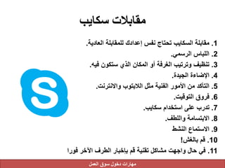 ‫سكايب‬ ‫مقابالت‬
1.‫العادية‬ ‫للمقابلة‬ ‫إعدادك‬ ‫نفس‬ ‫تحتاج‬ ‫السكايب‬ ‫مقابلة‬.
2.‫الرسمي‬ ‫اللباس‬.
3.‫فيه‬ ‫ستكون‬ ‫الذي‬ ‫المكان‬ ‫أو‬ ‫الغرفة‬ ‫وترتيب‬ ‫تنظيف‬.
4.‫الجيدة‬ ‫اإلضاءة‬.
5.‫واالنترنت‬ ‫الالبتوب‬ ‫مثل‬ ‫الفنية‬ ‫األمور‬ ‫من‬ ‫التأكد‬.
6.‫التوقيت‬ ‫فروق‬.
7.‫سكايب‬ ‫استخدام‬ ‫على‬ ‫تدرب‬.
8.‫واللطف‬ ‫االبتسامة‬.
9.‫النشط‬ ‫االستماع‬
10.‫بالغش‬ ‫قم‬!
11.‫فورا‬ ‫اآلخر‬ ‫الطرف‬ ‫بإخبار‬ ‫قم‬ ‫تقنية‬ ‫مشاكل‬ ‫واجهت‬ ‫حال‬ ‫في‬
‫العمل‬ ‫سوق‬ ‫دخول‬ ‫مهارات‬
 