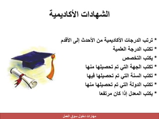 ‫األكاديمية‬ ‫الشهادات‬
*‫األق‬ ‫إلى‬ ‫األحدث‬ ‫من‬ ‫األكاديمية‬ ‫الدرجات‬ ‫ترتب‬‫دم‬
*‫العلمية‬ ‫الدرجة‬ ‫تكتب‬
*‫التخصص‬ ‫يكتب‬
*‫منها‬ ‫تحصيلها‬ ‫تم‬ ‫التي‬ ‫الجهة‬ ‫تكتب‬
*‫فيها‬ ‫تحصيلها‬ ‫تم‬ ‫التي‬ ‫السنة‬ ‫تكتب‬
*‫منها‬ ‫تحصيلها‬ ‫تم‬ ‫التي‬ ‫الدولة‬ ‫تكتب‬
*‫مرتفعا‬ ‫كان‬ ‫إذا‬ ‫المعدل‬ ‫يكتب‬
‫العمل‬ ‫سوق‬ ‫دخول‬ ‫مهارات‬
 