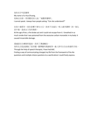 我的名字叫莊馥華
My name is Fu‐Hua Chuang,
我無法言語,常常聽見別人說:「她聽得懂嗎?」
I cannot speak. I always hear people asking: “Can she understand?”
在我十歲那年,因住家樓下發生火災,我來不及逃生,吸入過多濃煙,因一氧化
炭中毒,造成永久性的傷害。
At the age of ten, a fire broke out and I could not escape from it. I breathed in so
much smoke that I was poisoned from the excessive carbon monoxide in my body. It
caused irreversible damage.
透過語言治療師的協助,我有了溝通輔具。
我的生活從此跳脫了是非題、選擇題的猜謎框架,進入到可以自由表達的天地。
Through the help of speech therapist, I have had AAC.
Finding a way of communicating changed my life from the framework of Yes‐No
questions and multiple‐choice questions to a world where I could freely express.
