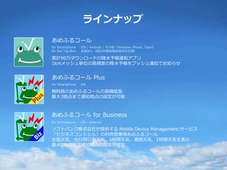 ラインナップ
あめふるコール for Business
iOS / Androidfor Smartphone
ソフトバンク株式会社が提供する Mobile Device Management サービス
「ビジネスコンシェル」の利用者専用あめふるコール
全国天気、今日明日の天気、6時間天気、週間天気、1時間天気を表示
最大5地点まで通知地点の設定が可能
あめふるコール Plus
for Smartphone iOS
無料版のあめふるコールの高機能版
最大3地点まで通知地点の設定が可能
あめふるコール
for Smartphone
for Set Top Box
iOS / Android / その他（Windows Phone, Tizen）
光BOX+（西日本電信電話株式会社様）
累計90万ダウンロードの降水予報通知アプリ
1kmメッシュ単位の高精度の降水予報をプッシュ通知でお知らせ
RC Solution Co. 3
 