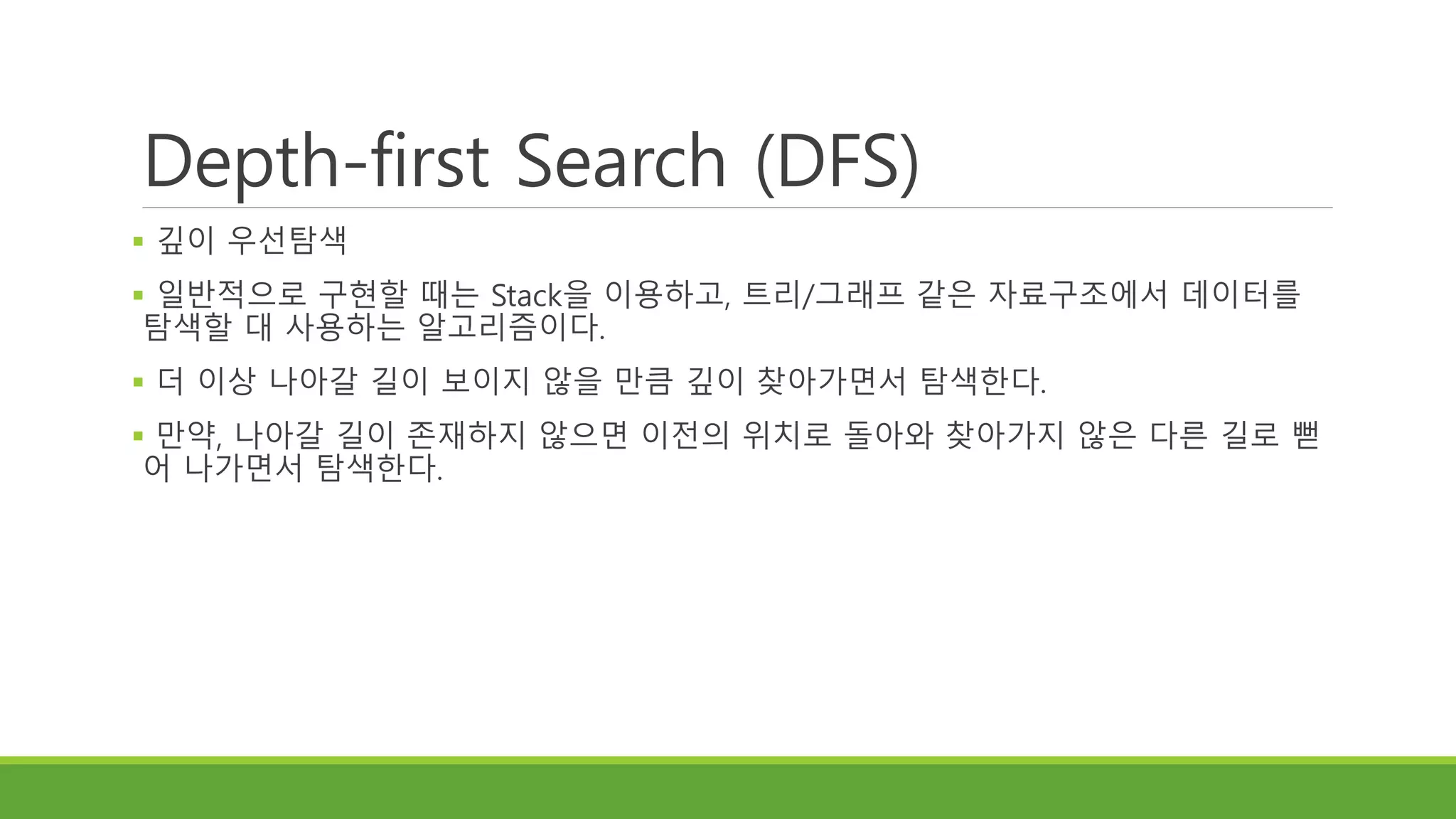 Depth-first Search (DFS)
 깊이 우선탐색
 일반적으로 구현할 때는 Stack을 이용하고, 트리/그래프 같은 자료구조에서 데이터를
탐색할 대 사용하는 알고리즘이다.
 더 이상 나아갈 길이 보이지 않을 만큼 깊이 찾아가면서 탐색한다.
 만약, 나아갈 길이 존재하지 않으면 이전의 위치로 돌아와 찾아가지 않은 다른 길로 뻗
어 나가면서 탐색한다.
 