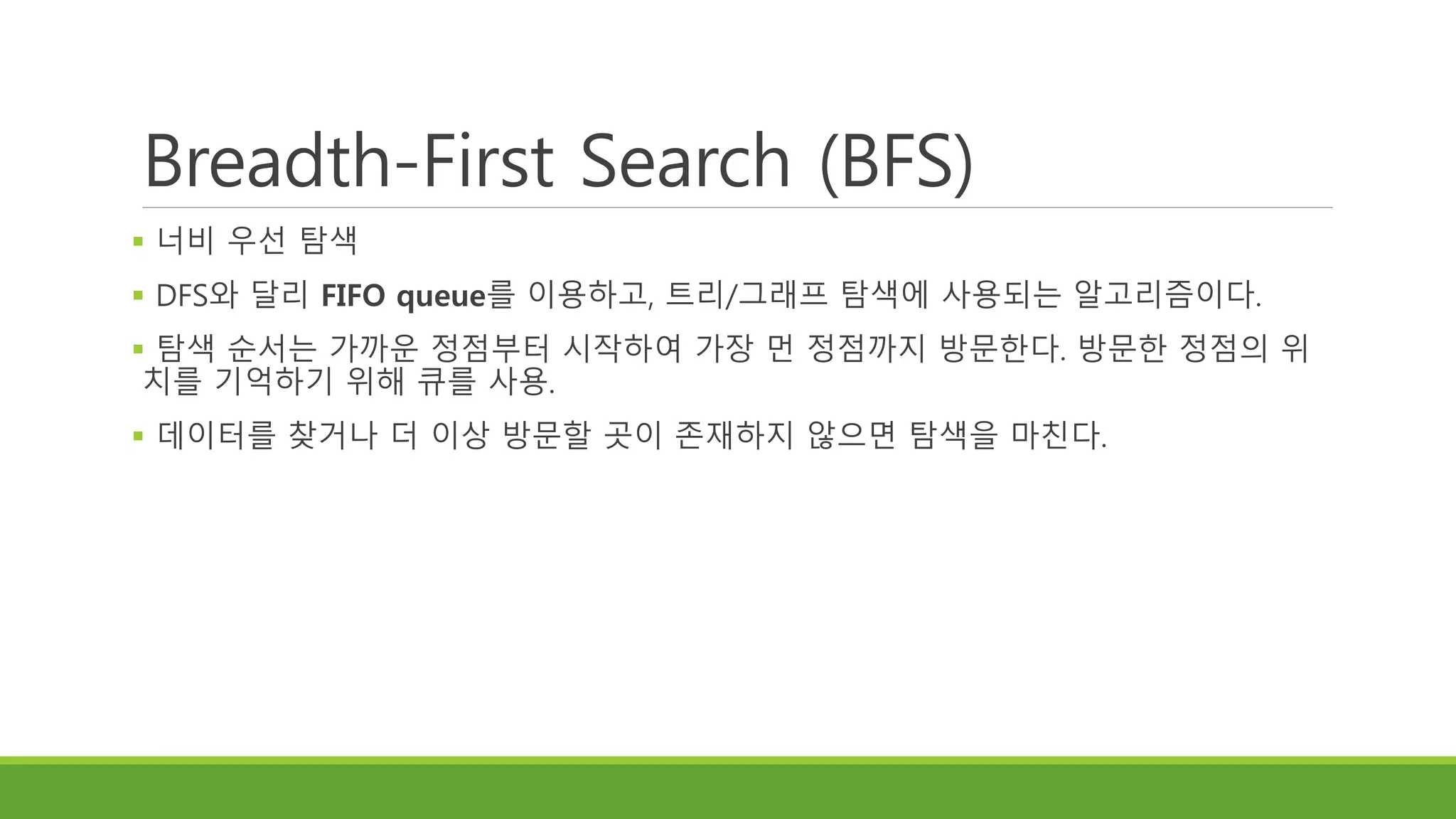 Breadth-First Search (BFS)
 너비 우선 탐색
 DFS와 달리 FIFO queue를 이용하고, 트리/그래프 탐색에 사용되는 알고리즘이다.
 탐색 순서는 가까운 정점부터 시작하여 가장 먼 정점까지 방문한다. 방문한 정점의 위
치를 기억하기 위해 큐를 사용.
 데이터를 찾거나 더 이상 방문할 곳이 존재하지 않으면 탐색을 마친다.
 