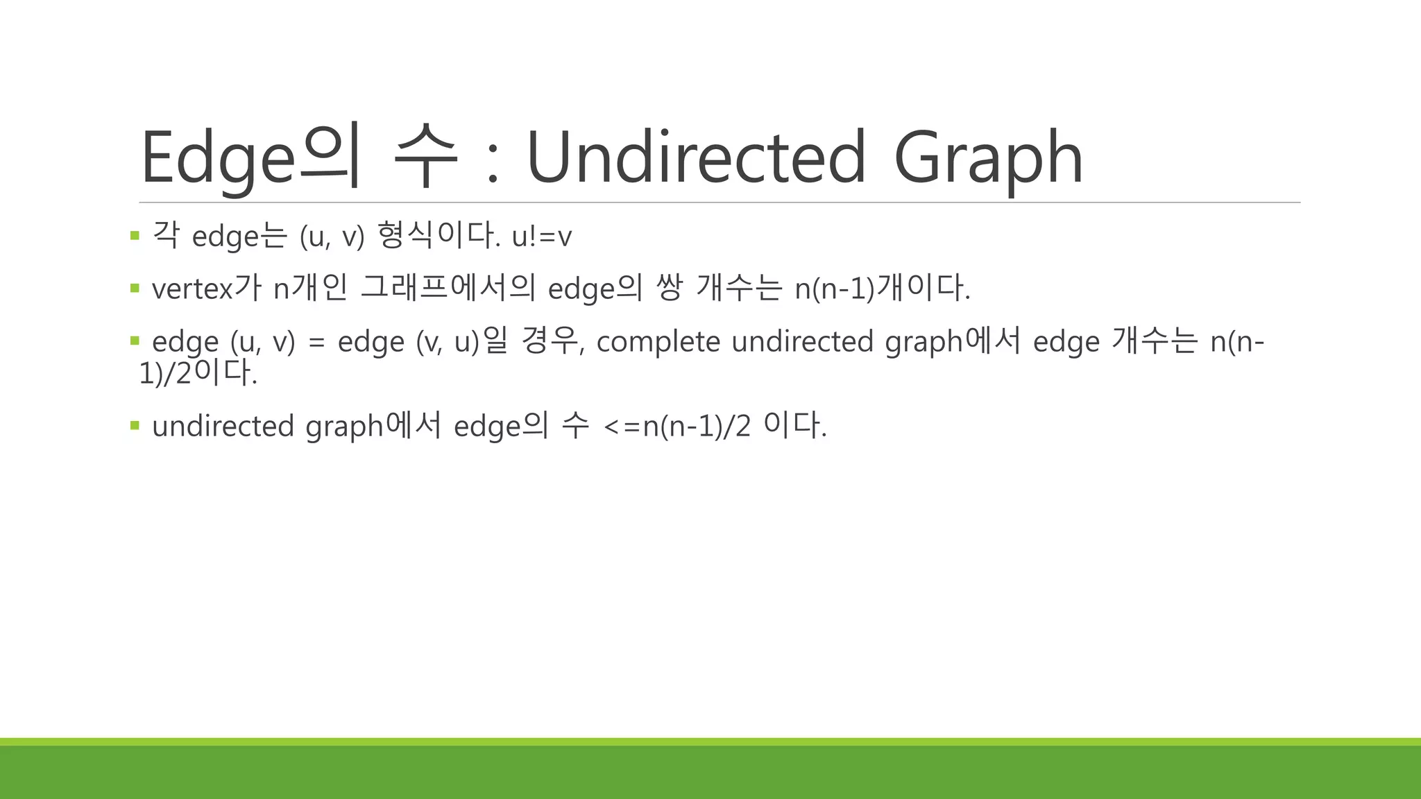 Edge의 수 : Undirected Graph
 각 edge는 (u, v) 형식이다. u!=v
 vertex가 n개인 그래프에서의 edge의 쌍 개수는 n(n-1)개이다.
 edge (u, v) = edge (v, u)일 경우, complete undirected graph에서 edge 개수는 n(n-
1)/2이다.
 undirected graph에서 edge의 수 <=n(n-1)/2 이다.
 