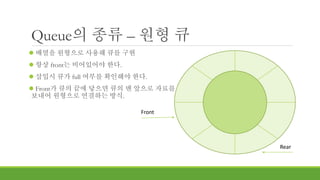 Queue의 종류 – 원형 큐
 배열을 원형으로 사용해 큐를 구현
 항상 front는 비어있어야 한다.
 삽입시 큐가 full 여부를 확인해야 한다.
 Front가 큐의 끝에 닿으면 큐의 맨 앞으로 자료를
보내어 원형으로 연결하는 방식.
Front
Rear
 