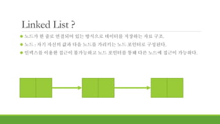 Linked List ?
 노드가 한 줄로 연결되어 있는 방식으로 데이터를 저장하는 자료 구조.
 노드 : 자기 자신의 값과 다음 노드를 가리키는 노드 포인터로 구성된다.
 인덱스를 이용한 접근이 불가능하고 노드 포인터를 통해 다른 노드에 접근이 가능하다.
 