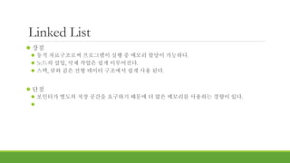Linked List
 장점
 동적 자료구조로써 프로그램이 실행 중 메모리 할당이 가능하다.
 노드의 삽입, 삭제 작업은 쉽게 이루어진다.
 스택, 큐와 같은 선형 데이터 구조에서 쉽게 사용 된다.
 단점
 포인터가 별도의 저장 공간을 요구하기 때문에 더 많은 메모리를 사용하는 경향이 있다.

 