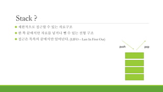Stack ?
 제한적으로 접근할 수 있는 자료구조
 한 쪽 끝에서만 자료를 넣거나 뺄 수 있는 선형 구조
 접근은 목록의 끝에서만 일어난다. (LIFO – Last In First Out)
push pop
 