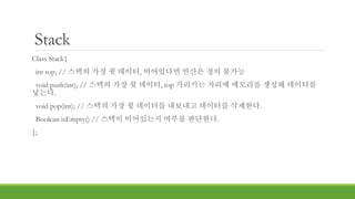 Stack
Class Stack{
int top; // 스택의 가장 윗 데이터, 비어있다면 연산은 정의 불가능
void push(int); // 스택의 가장 윗 데이터, top 가리키는 자리에 메모리를 생성해 데이터를
넣는다.
void pop(int); // 스택의 가장 윗 데이터를 내보내고 데이터를 삭제한다.
Boolean isEmpty() // 스택이 비어있는지 여부를 판단한다.
};
 