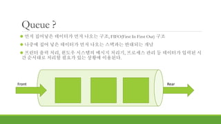 Queue ?
 먼저 집어넣은 데이터가 먼저 나오는 구조, FIFO(First In First Out) 구조
 나중에 집어 넣은 데이터가 먼저 나오는 스택과는 반대되는 개념
 프린터 출력 처리, 윈도우 시스템의 메시지 처리기, 프로세스 관리 등 데이터가 입력된 시
간 순서대로 처리할 필요가 있는 상황에 이용된다.
Front Rear
 
