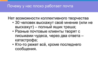 Почему у нас плохо работает почта
Нет возможности коллективного творчества
• 30 человек выскажут своё мнение (или не
выскажут) – полный ящик треша;
• Разные почтовые клиенты творят с
письмами чудеса, через два ответа –
катастрофа;
• Кто-то режет всё, кроме последнего
сообщения.
 