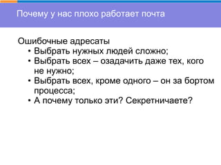 Почему у нас плохо работает почта
Ошибочные адресаты
• Выбрать нужных людей сложно;
• Выбрать всех – озадачить даже тех, кого
не нужно;
• Выбрать всех, кроме одного – он за бортом
процесса;
• А почему только эти? Секретничаете?
 