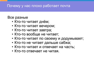 Почему у нас плохо работает почта
Все разные
• Кто-то читает днём;
• Кто-то читает вечером;
• Кто-то читает завтра;
• Кто-то вообще не читает;
• Кто-то читает по своему и додумывает;
• Кто-то не читает дальше сабжа;
• Кто-то читает и отвечает на часть;
• Кто-то отвечает не читая.
 