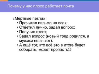 Почему у нас плохо работает почта
«Мёртвые петли»
• Прочитал письмо на всех;
• Ответил лично, задал вопрос;
• Получил ответ;
• Задал вопрос (новый тред родился, а
мужики не знают).
• А ещё тот, кто всё это в итоге будет
собирать, может пропасть
 
