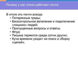 Почему у нас плохо работает почта
В итоге это почти всегда:
• Потерянные треды;
• Бесконтрольное ветвление и подключение
«лишних» людей;
• Пропущенные вопросы и ответы;
• Флуд;
• Письма теряются среди сотни других;
• Куча времени уходит на поиск и сборку
«цепей».
 
