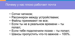 Почему у нас плохо работает почта
• Сотни чатиков;
• Рассинхрон между устройствами;
• Файлы принимают не все;
• Если ты не в реальном времени – ты
попал;
• Если тебя подключили позже – ты попал;
• Шансы пропустить что-то важное – 100%.
 