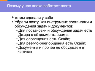 Почему у нас плохо работает почта
Что мы сделали у себя
• Убрали почту, как инструмент постановки и
обсуждения задач и документов:
• Для постановки и обсуждения задач есть
Джира с её комментариями;
• Для оповещения есть Скайп;
• Для peer-to-peer общения есть Скайп;
• Документы и прочее не обсуждаем в
чатиках
 
