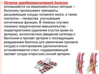  Лечение цереброваскулярной болезни
основывается на медикаментозных методах –
больному прописывают препараты,
расширяющие сосуды головного мозга, а также
ноотропы – лекарства, улучшающие
когнитивные функции. В тяжелых случаях
показано хирургическое вмешательство -
эндартерэктомия (удаление сгустка крови из
артерии), ангиопластика (введение катетера с
баллоном в просвет артерии с последующим
раздуванием баллона для увеличения просвета
сосуда) и стентирование (дополнительно
устанавливается стент, поддерживающий
просвет сосуда открытым) сонной артерии.
 