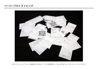 ペーパープロトタイピング
実寸でプリントアウトした画面を切り刻んで「オズの魔法使い」などの手法でユーザビリティテストを行う
 