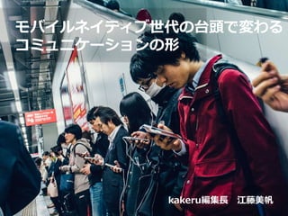 モバイルネイティブ世代の台頭で変わる
コミュニケーションの形
kakeru編集長 江藤美帆
 