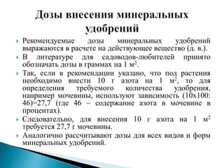  Рекомендуемые дозы минеральных удобрений
выражаются в расчете на действующее вещество (д. в.).
 В литературе для садоводов-любителей принято
обозначать дозы в граммах на 1 м2.
 Так, если в рекомендации указано, что под растения
необходимо внести 10 г азота на 1 м2, то для
определения требуемого количества удобрения,
например мочевины, используют зависимость (10х100:
46)=27,7 (где 46 – содержание азота в мочевине в
процентах).
 Следовательно, для внесения 10 г азота на 1 м2
требуется 27,7 г мочевины.
 Аналогично рассчитывают дозы для всех видов и форм
минеральных удобрений.
 