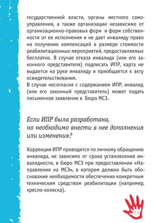 13
государственной власти, органы местного само-
управления, а также организации независимо от
организационно-правовых форм и форм собствен-
ности от ее исполнения и не дает инвалиду право
на получение компенсаций в размере стоимости
реабилитационных мероприятий, предоставляемых
бесплатно. В случае отказа инвалида (или его за-
конного представителя) подписать ИПР, карта не
выдается на руки инвалиду и приобщается к акту
освидетельствования.
В случае несогласия с содержанием ИПР, инвалид
(или его законный представитель) может подать
письменное заявление в Бюро МСЭ.
Если ИПР была разработана,
но необходимо внести в нее дополнения
или изменения?
Коррекция ИПР проводится по личному обращению
инвалида, не зависимо от срока установления ин-
валидности, в бюро МСЭ при предоставлении «На-
правления на МСЭ», в котором должно быть обо-
снование необходимости обеспечения конкретным
техническим средством реабилитации (например,
кресло-коляска).
 