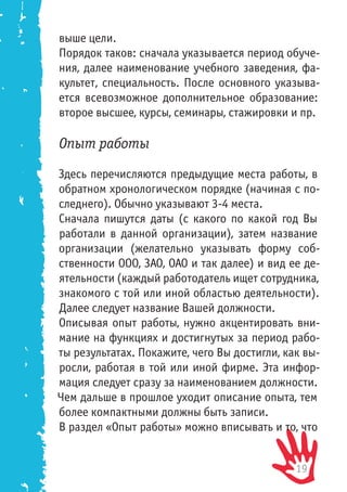 19
выше цели.
Порядок таков: сначала указывается период обуче-
ния, далее наименование учебного заведения, фа-
культет, специальность. После основного указыва-
ется всевозможное дополнительное образование:
второе высшее, курсы, семинары, стажировки и пр.
Опыт работы
Здесь перечисляются предыдущие места работы, в
обратном хронологическом порядке (начиная с по-
следнего). Обычно указывают 3-4 места.
Сначала пишутся даты (с какого по какой год Вы
работали в данной организации), затем название
организации (желательно указывать форму соб-
ственности ООО, ЗАО, ОАО и так далее) и вид ее де-
ятельности (каждый работодатель ищет сотрудника,
знакомого с той или иной областью деятельности).
Далее следует название Вашей должности.
Описывая опыт работы, нужно акцентировать вни-
мание на функциях и достигнутых за период рабо-
ты результатах. Покажите, чего Вы достигли, как вы-
росли, работая в той или иной фирме. Эта инфор-
мация следует сразу за наименованием должности.
Чем дальше в прошлое уходит описание опыта, тем
более компактными должны быть записи.
В раздел «Опыт работы» можно вписывать и то, что
 