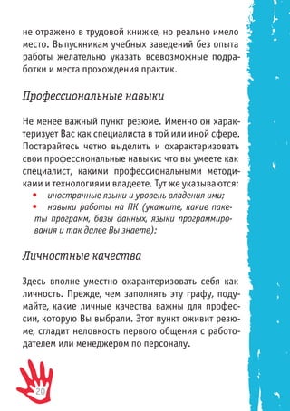20
не отражено в трудовой книжке, но реально имело
место. Выпускникам учебных заведений без опыта
работы желательно указать всевозможные подра-
ботки и места прохождения практик.
Профессиональные навыки
Не менее важный пункт резюме. Именно он харак-
теризует Вас как специалиста в той или иной сфере.
Постарайтесь четко выделить и охарактеризовать
свои профессиональные навыки: что вы умеете как
специалист, какими профессиональными методи-
ками и технологиями владеете. Тут же указываются:
•	 иностранные языки и уровень владения ими;
•	 навыки работы на ПК (укажите, какие паке-
ты программ, базы данных, языки программиро-
вания и так далее Вы знаете);
Личностные качества
Здесь вполне уместно охарактеризовать себя как
личность. Прежде, чем заполнять эту графу, поду-
майте, какие личные качества важны для профес-
сии, которую Вы выбрали. Этот пункт оживит резю-
ме, сгладит неловкость первого общения с работо-
дателем или менеджером по персоналу.
 