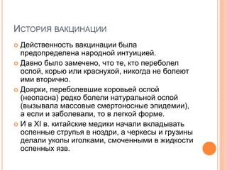 ИСТОРИЯ ВАКЦИНАЦИИ
 Действенность вакцинации была
предопределена народной интуицией.
 Давно было замечено, что те, кто переболел
оспой, корью или краснухой, никогда не болеют
ими вторично.
 Доярки, переболевшие коровьей оспой
(неопасна) редко болели натуральной оспой
(вызывала массовые смертоносные эпидемии),
а если и заболевали, то в легкой форме.
 И в XI в. китайские медики начали вкладывать
оспенные струпья в ноздри, а черкесы и грузины
делали уколы иголками, смоченными в жидкости
оспенных язв.
 