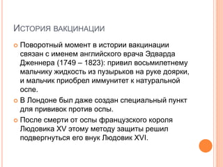 ИСТОРИЯ ВАКЦИНАЦИИ
 Поворотный момент в истории вакцинации
связан с именем английского врача Эдварда
Дженнера (1749 – 1823): привил восьмилетнему
мальчику жидкость из пузырьков на руке доярки,
и мальчик приобрел иммунитет к натуральной
оспе.
 В Лондоне был даже создан специальный пункт
для прививок против оспы.
 После смерти от оспы французского короля
Людовика XV этому методу защиты решил
подвергнуться его внук Людовик XVI.
 