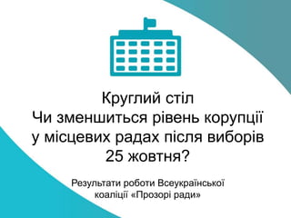 Круглий стіл
Чи зменшиться рівень корупції
у місцевих радах після виборів
25 жовтня?
Результати роботи Всеукраїнської
коаліції «Прозорі ради»
 