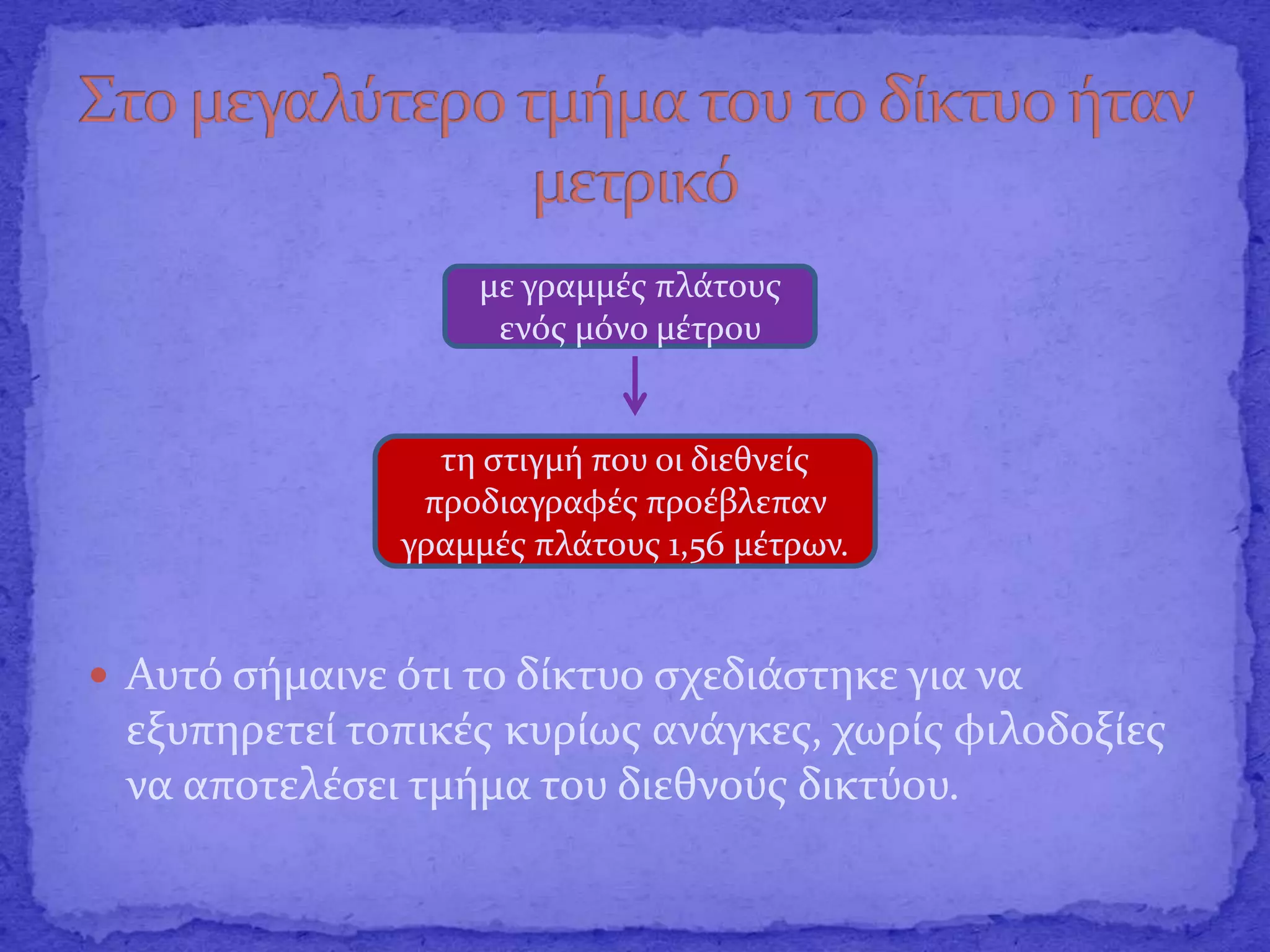  Αυτό σήμαινε ότι το δίκτυο σχεδιάστηκε για να
εξυπηρετεί τοπικές κυρίως ανάγκες, χωρίς φιλοδοξίες
να αποτελέσει τμήμα του διεθνούς δικτύου.
με γραμμές πλάτους
ενός μόνο μέτρου
τη στιγμή που οι διεθνείς
προδιαγραφές προέβλεπαν
γραμμές πλάτους 1,56 μέτρων.
 