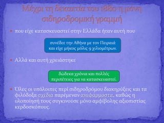  που είχε κατασκευαστεί στην Ελλάδα ήταν αυτή που
 Αλλά και αυτή χρειάστηκε
 Όλες οι υπόλοιπες περί σιδηροδρόμου διακηρύξεις και τα
φιλόδοξα σχέδια παρέμεναν ανεφάρμοστα, καθώς η
υλοποίησή τους συγκινούσε μόνο αμφίβολης αξιοπιστίας
κερδοσκόπους.
συνέδεε την Αθήνα με τον Πειραιά
και είχε μήκος μόλις 9 χιλιομέτρων.
δώδεκα χρόνια και πολλές
περιπέτειες για να κατασκευαστεί.
 