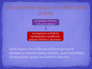  Αυτό σήμαινε ότι το δίκτυο σχεδιάστηκε για να
εξυπηρετεί τοπικές κυρίως ανάγκες, χωρίς φιλοδοξίες
να αποτελέσει τμήμα του διεθνούς δικτύου.
με γραμμές πλάτους
ενός μόνο μέτρου
τη στιγμή που οι διεθνείς
προδιαγραφές προέβλεπαν
γραμμές πλάτους 1,56 μέτρων.
 