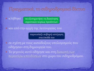  κλήθηκε
 και από την αρχή της λειτουργίας του
 σε σχέση με τους αισιόδοξους υπολογισμούς που
οδήγησαν στη δημιουργία του.
 Το γεγονός αυτό οδήγησε και στη διακοπή των
περαιτέρω επενδύσεων στο χώρο του σιδηροδρόμου.
να εξυπηρετήσει τη διακίνηση
αγροτικών κυρίως προϊόντων
παρουσίαζε σοβαρή υστέρηση
στα έσοδά του
 