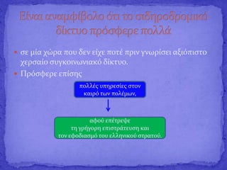  σε μία χώρα που δεν είχε ποτέ πριν γνωρίσει αξιόπιστο
χερσαίο συγκοινωνιακό δίκτυο.
 Πρόσφερε επίσης
πολλές υπηρεσίες στον
καιρό των πολέμων,
αφού επέτρεψε
τη γρήγορη επιστράτευση και
τον εφοδιασμό του ελληνικού στρατού.
 